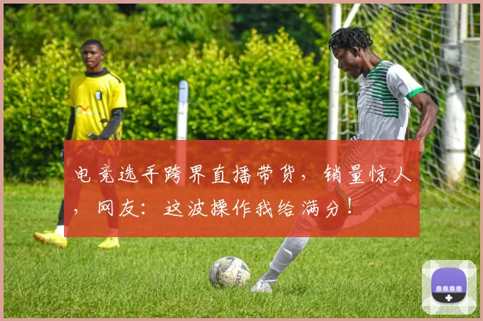 电竞选手跨界直播带货，销量惊人，网友：这波操作我给满分！