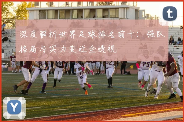深度解析世界足球排名前十：强队格局与实力变迁全透视