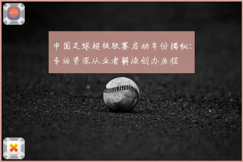 中国足球超级联赛启动年份揭秘：专访资深从业者解读创办历程