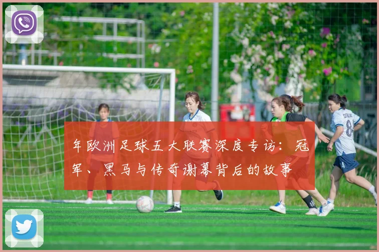 年欧洲足球五大联赛深度专访：冠军、黑马与传奇谢幕背后的故事