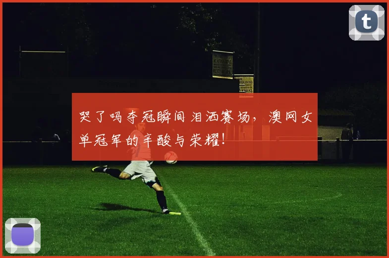 哭了吗夺冠瞬间泪洒赛场，澳网女单冠军的辛酸与荣耀！